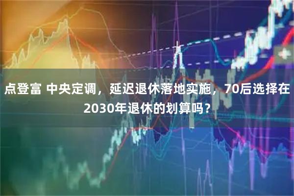 点登富 中央定调，延迟退休落地实施，70后选择在2030年退休的划算吗？