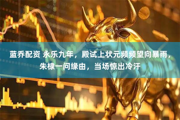 蓝乔配资 永乐九年，殿试上状元频频望向暴雨，朱棣一问缘由，当场惊出冷汗