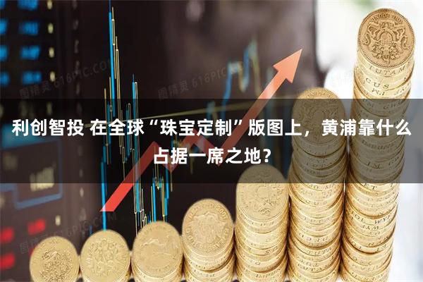 利创智投 在全球“珠宝定制”版图上，黄浦靠什么占据一席之地？