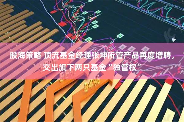 股海策略 顶流基金经理张坤所管产品再度增聘，交出旗下两只基金“独管权”
