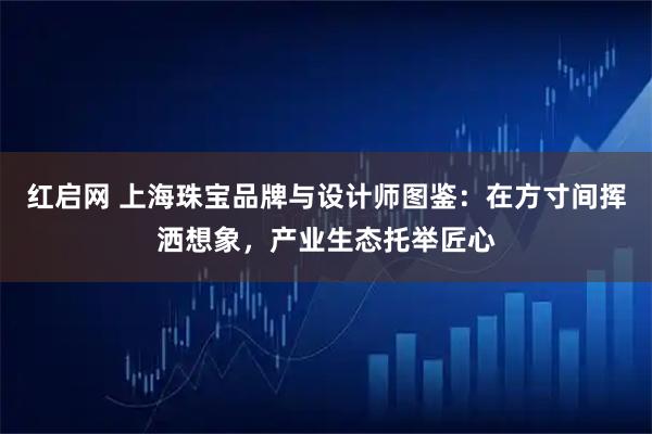 红启网 上海珠宝品牌与设计师图鉴：在方寸间挥洒想象，产业生态托举匠心