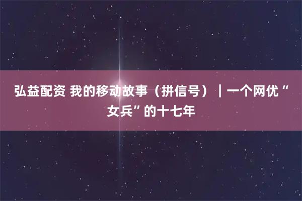 弘益配资 我的移动故事（拼信号）｜一个网优“女兵”的十七年