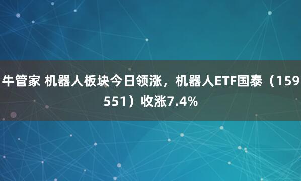 牛管家 机器人板块今日领涨，机器人ETF国泰（159551）收涨7.4%