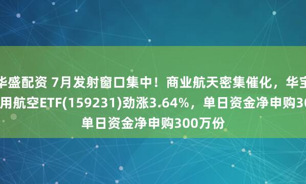 华盛配资 7月发射窗口集中！商业航天密集催化，华宝基金通用航空ETF(159231)劲涨3.64%，单日资金净申购300万份
