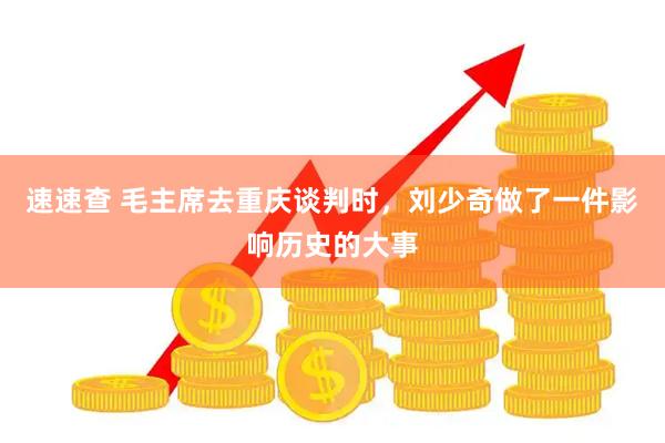 速速查 毛主席去重庆谈判时，刘少奇做了一件影响历史的大事