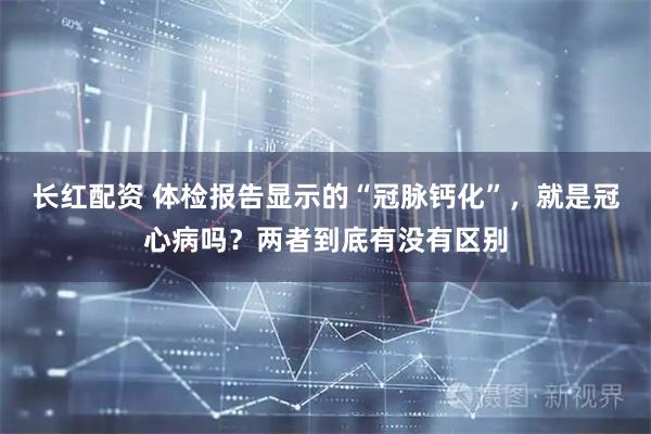 长红配资 体检报告显示的“冠脉钙化”，就是冠心病吗？两者到底有没有区别