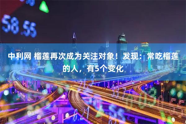 中利网 榴莲再次成为关注对象！发现：常吃榴莲的人，有5个变化
