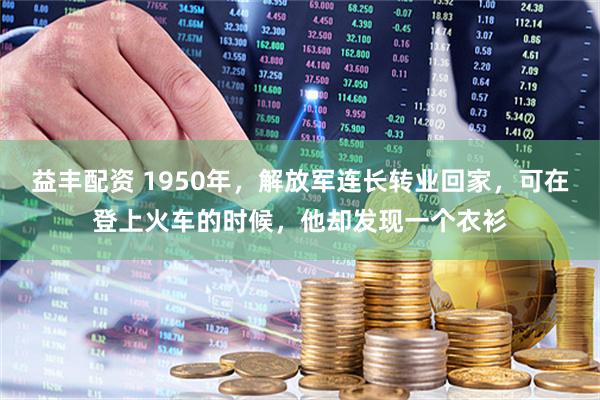 益丰配资 1950年,解放军连长转业回家,可在登上火车的时候,他却发现一个衣衫
