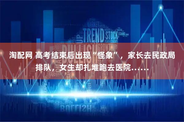 淘配网 高考结束后出现“怪象”，家长去民政局排队，女生却扎堆跑去医院……