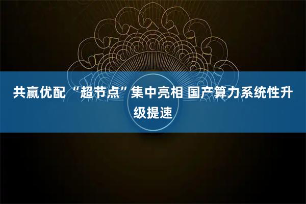 共赢优配 “超节点”集中亮相 国产算力系统性升级提速