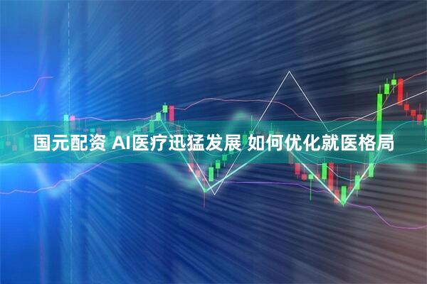国元配资 AI医疗迅猛发展 如何优化就医格局