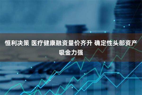 恒利决策 医疗健康融资量价齐升 确定性头部资产吸金力强