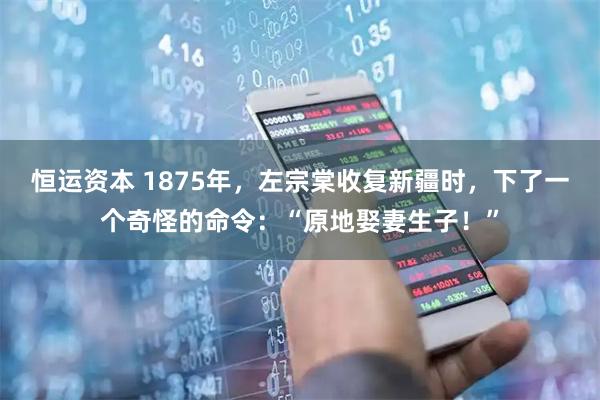 恒运资本 1875年，左宗棠收复新疆时，下了一个奇怪的命令：“原地娶妻生子！”