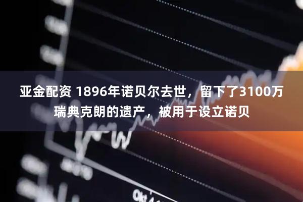 亚金配资 1896年诺贝尔去世，留下了3100万瑞典克朗的遗产，被用于设立诺贝
