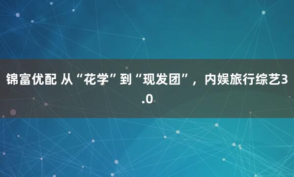 锦富优配 从“花学”到“现发团”，内娱旅行综艺3.0