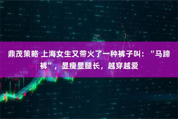 鼎茂策略 上海女生又带火了一种裤子叫：“马蹄裤”，显瘦显腿长，越穿越爱