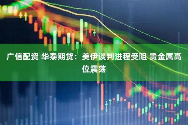 广信配资 华泰期货：美伊谈判进程受阻 贵金属高位震荡